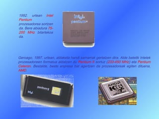 1992. urtean Intel
Pentium
prozesadorea sortzen
da. Bere abiadura 75-
200 MHz bitartekoa
da.




Geroago, 1997. urtean, aldaketa handi samarrak gertatzen dira. Alde batetik Intelek
prozesadoreen formatua aldatzen du Pentium II sortuz (233-450 MHz) eta Pentium
Celeron. Bestalde, beste enpresa bat agertzen da prozesadoreak egiten dituena,
AMD.
 