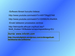 -Software libreari buruzko bideoa:
http://www.youtube.com/watch?v=A9YTtNgQ7AM
http://www.youtube.com/watch?v=GWMUHLWwhKA
-Eroski taldearen prozesatze zentroa:
http://teknopolis.elhuyar.org/ikusi.asp?
Multi_Kodea=160&atala=erreportajeak&lang=EU

Iturria: www.inforbh.com
http://mundudigitala.wordpress.com/ordenagailuak-
hardwarea-eta-softwarea/
 