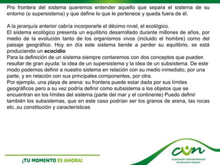 Pro frontera del sistema queremos entender aquello que separa el sistema de su
entorno (o supersistema) y que define lo que le pertenece y queda fuera de él.
A la jerarquía anterior cabría incorporarle el décimo nivel, el ecológico.
El sistema ecológico presenta un equilibrio desarrollado durante millones de años, por
medio de la evolución tanto de los organismos vivos (incluido el hombre) como del
paisaje geográfico. Hoy en día este sistema tiende a perder su equilibrio, se está
produciendo un ecocidio
Para la definición de un sistema siempre contaremos con dos conceptos que pueden
resultar de gran ayuda: la idea de un supersistema y la idea de un subsistema. De este
modo podemos definir a nuestro sistema en relación con su medio inmediato, por una
parte, y en relación con sus principales componentes, por otra.
Por ejemplo, una playa de arena: su frontera puede estar dada por sus límites
geográficos pero a su vez podría definir como subsistema a los objetos que se
encuentran en los límites del sistema (parte del mar y el continente) Puedo definir
también los subsistemas, que en este caso podrían ser los granos de arena, las rocas
etc.,su constitución y características
 