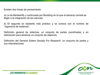 Existen dos líneas de pensamiento:
a) La de Bertalanffy y continuada por Boulding en la que el esfuerzo central es
llegar a la integración de las ciencias.
b) El segundo es bastante más práctico y se conoce con el nombre de
“ingeniería de sistemas”.
Definición general de sistemas: un conjunto de partes coordinadas y en
interacción para alcanzar un conjunto de objetivos.
Definición del General Sistem Society For Research: un conjunto de partes y
sus interrelaciones.
 