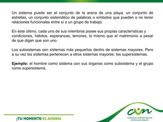 Un sistema puede ser el conjunto de la arena de una playa, un conjunto de
estrellas, un conjunto sistemático de palabras o símbolos que pueden o no tener
relaciones funcionales entre sí o un grupo de trabajo.
En éste último, cada uno de sus miembros posee sus propias características y
condiciones, hábitos, esperanzas, temores, lo mismo que el matrimonio a pesar
de que digan que son uno.
Los subsistemas son sistemas más pequeños dentro de sistemas mayores. Pero
a su vez los sistemas pertenecen a otros sistemas mayores: los supersistemas.
Ejemplo: el hombre como sistema con sus órganos como subsistema y el grupo
como supersistema.
 
