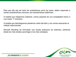Para que ello sea así tanto los subsistemas como los súper, deben responder a
ciertas características comunes, las características sistémicas.
A medida que integramos sistemas, vamos pasando de una complejidad menor a
una mayor. Y viceversa.
A medida que desintegramos perdemos visión del todo y nos vamos acercando al
método reduccionista.
Kenneth Boulding ha formulado una escala jerárquica de sistemas, partiendo
desde los más simples para llegar a los más complejos.
 