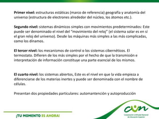 Primer nivel: estructuras estáticas (marco de referencia) geografía y anatomía del
universo (estructura de electrones alrededor del núcleo, los átomos etc.).
Segundo nivel: sistemas dinámicos simples con movimientos predeterminados: Este
puede ser denominado el nivel del “movimiento del reloj” (el sistema solar es en sí
el gran reloj del universo). Desde las máquinas más simples a las más complicadas,
como los dínamos.
El tercer nivel: los mecanismos de control o los sistemas cibernéticos. El
termostato. Difieren de los más simples por el hecho de que la transmisión e
interpretación de información constituye una parte esencial de los mismos.
El cuarto nivel: los sistemas abiertos, Este es el nivel en que la vida empieza a
diferenciarse de los materias inertes y puede ser denominada con el nombre de
células.
Presentan dos propiedades particulares: automantención y autoproducción
 