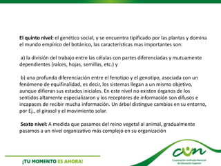 El quinto nivel: el genético social, y se encuentra tipificado por las plantas y domina
el mundo empírico del botánico, las características mas importantes son:
a) la división del trabajo entre las células con partes diferenciadas y mutuamente
dependientes (raíces, hojas, semillas, etc.) y
b) una profunda diferenciación entre el fenotipo y el genotipo, asociada con un
fenómeno de equifinalidad, es decir, los sistemas llegan a un mismo objetivo,
aunque difieran sus estados iniciales. En este nivel no existen órganos de los
sentidos altamente especializaron y los receptores de información son difusos e
incapaces de recibir mucha información. Un árbol distingue cambios en su entorno,
por Ej., el girasol y el movimiento solar.
Sexto nivel: A medida que pasamos del reino vegetal al animal, gradualmente
pasamos a un nivel organizativo más complejo en su organización
 
