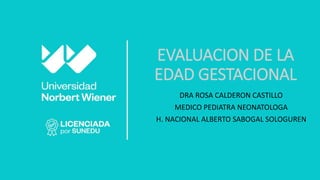 EVALUACION DE LA
EDAD GESTACIONAL
DRA ROSA CALDERON CASTILLO
MEDICO PEDIATRA NEONATOLOGA
H. NACIONAL ALBERTO SABOGAL SOLOGUREN
 