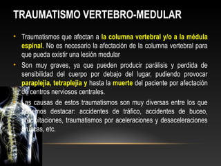 TRAUMATISMO VERTEBRO-MEDULAR
• Traumatismos que afectan a la columna vertebral y/o a la médula
espinal. No es necesario la afectación de la columna vertebral para
que pueda existir una lesión medular
• Son muy graves, ya que pueden producir parálisis y perdida de
sensibilidad del cuerpo por debajo del lugar, pudiendo provocar
paraplejia, tetraplejia y hasta la muerte del paciente por afectación
de centros nerviosos centrales.
• Las causas de estos traumatismos son muy diversas entre los que
podemos destacar: accidentes de tráfico, accidentes de buceo,
precipitaciones, traumatismos por aceleraciones y desaceleraciones
bruscas, etc.
 