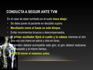 CONDUCTA A SEGUIR ANTE TVM
En el caso de estar tumbado en el suelo boca abajo:
• Se debe poner al paciente en decúbito supino.
• Movilizarlo como si fuese un solo bloque.
• Evitar movimientos bruscos o descompensados.
• El primer auxiliador fijará el cuello y la cabeza mientras el otro
gira con una mano en pelvis y otra en tórax.
• El primero deberá acompañar este giro; el giro deberá realizarse
acompasado y al mismo tiempo,
• NUNCA mover si estamos solos.
 