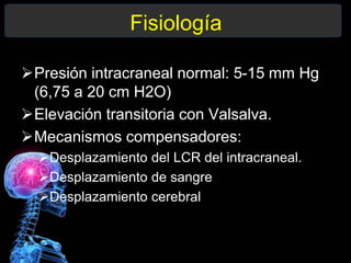 Fisiología
Presión intracraneal normal: 5-15 mm Hg
(6,75 a 20 cm H2O)
Elevación transitoria con Valsalva.
Mecanismos compensadores:
Desplazamiento del LCR del intracraneal.
Desplazamiento de sangre
Desplazamiento cerebral
 