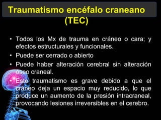 Traumatismo encéfalo craneano
(TEC)
• Todos los Mx de trauma en cráneo o cara; y
efectos estructurales y funcionales.
• Puede ser cerrado o abierto
• Puede haber alteración cerebral sin alteración
óseo craneal.
• Este traumatismo es grave debido a que el
cráneo deja un espacio muy reducido, lo que
produce un aumento de la presión intracraneal,
provocando lesiones irreversibles en el cerebro.
 