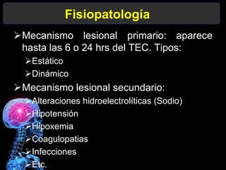 Mecanismo lesional primario: aparece
hasta las 6 o 24 hrs del TEC. Tipos:
Estático
Dinámico
Mecanismo lesional secundario:
Alteraciones hidroelectrolíticas (Sodio)
Hipotensión
Hipoxemia
Coagulopatias
Infecciones
Etc.
Fisiopatología
 