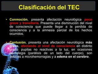 Clasificación del TEC
• Conmoción, presenta afectación neurológica poco
grave y transitoria. Presenta una disminución del nivel
de consciencia que puede llegar a la perdida de
consciencia y a la amnesia parcial de los hechos
ocurridos.
• Contusión, presenta una afectación neurológica más
grave, afectando al nivel de consciencia en distinto
grado: pupilas no reactivas a la luz, en ocasiones
hemiplegia (parálisis de un lado del cuerpo), son
debidas a microhemorragias y a edema en el cerebro.
 