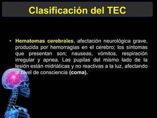 Clasificación del TEC
• Hematomas cerebrales, afectación neurológica grave,
producida por hemorragias en el cerebro; los síntomas
que presentan son; nauseas, vómitos, respiración
irregular y apnea. Las pupilas del mismo lado de la
lesión están midriáticas y no reactivas a la luz, afectando
al nivel de consciencia (coma).
 