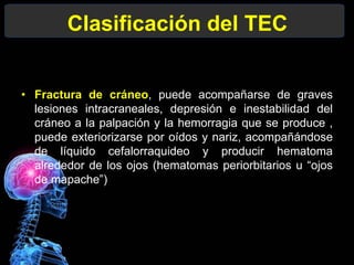 Clasificación del TEC
• Fractura de cráneo, puede acompañarse de graves
lesiones intracraneales, depresión e inestabilidad del
cráneo a la palpación y la hemorragia que se produce ,
puede exteriorizarse por oídos y nariz, acompañándose
de líquido cefalorraquideo y producir hematoma
alrededor de los ojos (hematomas periorbitarios u “ojos
de mapache”)
 