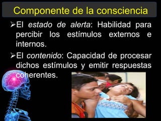 Componente de la consciencia
El estado de alerta: Habilidad para
percibir los estímulos externos e
internos.
El contenido: Capacidad de procesar
dichos estímulos y emitir respuestas
coherentes.
 