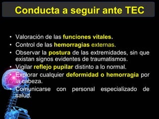 Conducta a seguir ante TEC
• Valoración de las funciones vitales.
• Control de las hemorragias externas.
• Observar la postura de las extremidades, sin que
existan signos evidentes de traumatismos.
• Vigilar reflejo pupilar distinto a lo normal.
• Explorar cualquier deformidad o hemorragia por
la cabeza.
• Comunicarse con personal especializado de
salud.
 