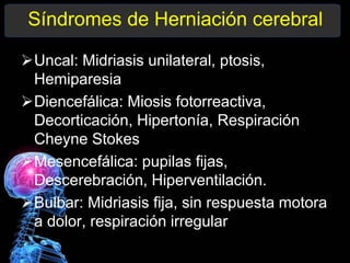 Síndromes de Herniación cerebral
Uncal: Midriasis unilateral, ptosis,
Hemiparesia
Diencefálica: Miosis fotorreactiva,
Decorticación, Hipertonía, Respiración
Cheyne Stokes
Mesencefálica: pupilas fijas,
Descerebración, Hiperventilación.
Bulbar: Midriasis fija, sin respuesta motora
a dolor, respiración irregular
 