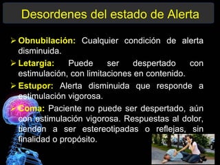 Desordenes del estado de Alerta
 Obnubilación: Cualquier condición de alerta
disminuida.
 Letargia: Puede ser despertado con
estimulación, con limitaciones en contenido.
 Estupor: Alerta disminuida que responde a
estimulación vigorosa.
 Coma: Paciente no puede ser despertado, aún
con estimulación vigorosa. Respuestas al dolor,
tienden a ser estereotipadas o reflejas, sin
finalidad o propósito.
 