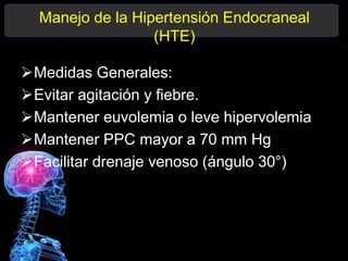 Manejo de la Hipertensión Endocraneal
(HTE)
Medidas Generales:
Evitar agitación y fiebre.
Mantener euvolemia o leve hipervolemia
Mantener PPC mayor a 70 mm Hg
Facilitar drenaje venoso (ángulo 30°)
 