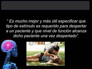“ Es mucho mejor y más útil especificar que
tipo de estímulo es requerido para despertar
a un paciente y que nivel de función alcanza
dicho paciente una vez despertado”.
 