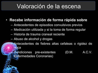 Valoración de la escena
• Recabe información de forma rápida sobre
– Antecedentes de episodios convulsivos previos
– Medicación utilizada y si la toma de forma regular
– Historia de trauma craneal reciente
– Abuso de alcohol y drogas
– Antecedentes de fiebres altas cefaleas o rigidez de
nuca
– Condiciones pre-existentes (D.M. A.C.V.
Enfermedades Coronarias)
 