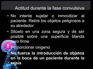 Actitud durante la fase convulsiva
• No intente sujetar o inmovilizar al
paciente. Retire los objetos peligrosos a
su alrededor
• Sitúelo en una zona segura y de ser
posible sobre una superficie blanda
pero firme
• Proporcionar oxigeno
• No fuerce la introducción de objetos
en la boca de un paciente durante la
crisis
 