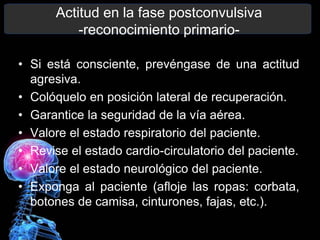 Actitud en la fase postconvulsiva
-reconocimiento primario-
• Si está consciente, prevéngase de una actitud
agresiva.
• Colóquelo en posición lateral de recuperación.
• Garantice la seguridad de la vía aérea.
• Valore el estado respiratorio del paciente.
• Revise el estado cardio-circulatorio del paciente.
• Valore el estado neurológico del paciente.
• Exponga al paciente (afloje las ropas: corbata,
botones de camisa, cinturones, fajas, etc.).
 
