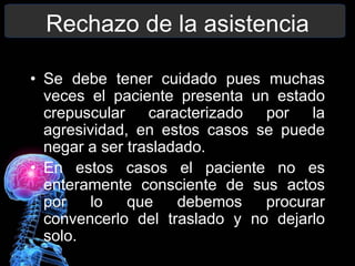 Rechazo de la asistencia
• Se debe tener cuidado pues muchas
veces el paciente presenta un estado
crepuscular caracterizado por la
agresividad, en estos casos se puede
negar a ser trasladado.
• En estos casos el paciente no es
enteramente consciente de sus actos
por lo que debemos procurar
convencerlo del traslado y no dejarlo
solo.
 