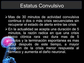 Estatus Convulsivo
Mas de 30 minutos de actividad convulsiva
continua o dos o más crisis secuenciales sin
recuperar el estado de alerta entre las crisis
En la actualidad se acepta una duración de 5
minutos, la razón radica en que una crisis
tónico clónica rara vez dura mas de 5
minutos y la terminación espontanea es mas
difícil después de este tiempo, a mayor
duración de la crisis menor respuesta al
fármaco y aumenta el daño neuronal.
 