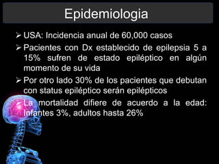 Epidemiologia
 USA: Incidencia anual de 60,000 casos
 Pacientes con Dx establecido de epilepsia 5 a
15% sufren de estado epiléptico en algún
momento de su vida
 Por otro lado 30% de los pacientes que debutan
con status epiléptico serán epilépticos
 La mortalidad difiere de acuerdo a la edad:
Infantes 3%, adultos hasta 26%
 