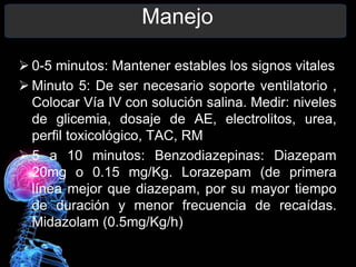 Manejo
 0-5 minutos: Mantener estables los signos vitales
 Minuto 5: De ser necesario soporte ventilatorio ,
Colocar Vía IV con solución salina. Medir: niveles
de glicemia, dosaje de AE, electrolitos, urea,
perfil toxicológico, TAC, RM
 5 a 10 minutos: Benzodiazepinas: Diazepam
20mg o 0.15 mg/Kg. Lorazepam (de primera
línea mejor que diazepam, por su mayor tiempo
de duración y menor frecuencia de recaídas.
Midazolam (0.5mg/Kg/h)
 