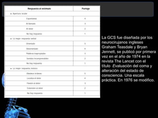 La GCS fue diseñada por los
neurocirujanos ingleses
Graham Teasdale y Bryan
Jennett, se publicó por primera
vez en el año de 1974 en la
revista The Lancet con el
título Evaluación del coma y
alteración del estado de
consciencia. Una escala
práctica. En 1976 se modifico.
 