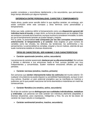 pueden consolarse y reconciliarse rápidamente; y los secundarios, que permanecen
largo tiempo afectados por alguna impresión.
DIFERENCIA ENTRE PERSONALIDAD, CARÁCTER Y TEMPERAMENTO
Hasta ahora, puede sonar sencillo definir lo que significa carácter; sin embargo, aún
existe confusión entre este concepto y otros términos como personalidad y
temperamento.
Antes que nada, podemos definir el temperamento como una disposición general del
individuo hacia el mundo, o mejor dicho, su forma de relacionarse con la realidad. Este
se compone o procede de la herencia y aunque muchos lo consideran inmutable, lo cierto
es que el temperamento también se puede trabajar y mejorar.
Por su parte, la personalidad está compuesta por los dos conceptos mencionados
anteriormente: el temperamento y el carácter. Esta engloba un gran número de
variables como las virtudes, los defectos, las tendencias, los sentimientos y los
pensamientos. La personalidad es compleja, singular y rica en matices, además de que
suele mantenerse estable en diversas situaciones.
TIPOS DE CARÁCTER DEL SER HUMANO Y SUS CARACTERÍSTICAS
• Carácter apasionado (emotivo, activo, secundario)
Las personas de carácter apasionado destacan por su alta emocionalidad. Son activas
y tienden a aferrarse a sus emociones hasta el final, aunque también son muy
independientes y concentradas. Suelen mantener emociones difíciles por largos
periodos.
• Carácter nervioso (emotivo, inactivo, primario)
Son personas que sienten intensamente todos los estímulos del mundo exterior. En
cualquier circunstancia se puede disparar su sensibilidad hiperestesiada, aunque no son
muy activos. Guardan un gran potencial energético que se manifiesta en instintos y
pulsiones, por lo que pueden reaccionar de forma desmedida e instantánea sin medir las
consecuencias.
• Carácter flemático (no emotivo, activo, secundario)
Es el tipo de carácter que se distingue por sus cualidades individualistas, metódicas
y ordenadas. Las personas con este carácter son individuos altamente adaptables a
diversas situaciones, poco expresivos, inteligentes y fríos. Es una de las clases de
carácter de mayor estudio e investigación.
• Carácter sentimental (emotivo, inactivo, secundario)
 