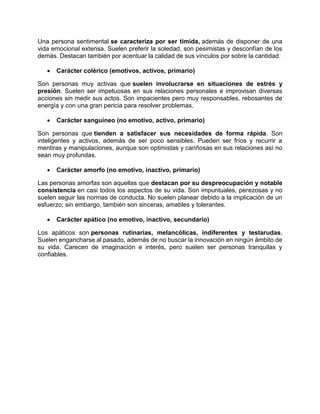 Una persona sentimental se caracteriza por ser tímida, además de disponer de una
vida emocional extensa. Suelen preferir la soledad, son pesimistas y desconfían de los
demás. Destacan también por acentuar la calidad de sus vínculos por sobre la cantidad.
• Carácter colérico (emotivos, activos, primario)
Son personas muy activas que suelen involucrarse en situaciones de estrés y
presión. Suelen ser impetuosas en sus relaciones personales e improvisan diversas
acciones sin medir sus actos. Son impacientes pero muy responsables, rebosantes de
energía y con una gran pericia para resolver problemas.
• Carácter sanguíneo (no emotivo, activo, primario)
Son personas que tienden a satisfacer sus necesidades de forma rápida. Son
inteligentes y activos, además de ser poco sensibles. Pueden ser fríos y recurrir a
mentiras y manipulaciones, aunque son optimistas y cariñosas en sus relaciones así no
sean muy profundas.
• Carácter amorfo (no emotivo, inactivo, primario)
Las personas amorfas son aquellas que destacan por su despreocupación y notable
consistencia en casi todos los aspectos de su vida. Son impuntuales, perezosas y no
suelen seguir las normas de conducta. No suelen planear debido a la implicación de un
esfuerzo; sin embargo, también son sinceras, amables y tolerantes.
• Carácter apático (no emotivo, inactivo, secundario)
Los apáticos son personas rutinarias, melancólicas, indiferentes y testarudas.
Suelen engancharse al pasado, además de no buscar la innovación en ningún ámbito de
su vida. Carecen de imaginación e interés, pero suelen ser personas tranquilas y
confiables.
 