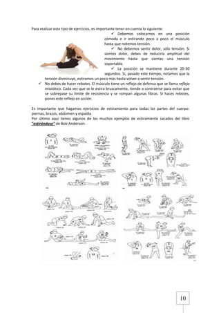 Para realizar este tipo de ejercicios, es importante tener en cuenta lo siguiente:
 Debemos colocarnos en una posición
cómoda e ir estirando poco a poco el músculo
hasta que notemos tensión.
 No debemos sentir dolor, sólo tensión: Si
sientes dolor, debes de reducirla amplitud del
movimiento hasta que sientas una tensión
soportable.
 La posición se mantiene durante 20-30
segundos. Si, pasado este tiempo, notamos que la
tensión disminuye, estiramos un poco más hasta volver a sentir tensión.
 No debes de hacer rebotes. El músculo tiene un reflejo de defensa que se llama reflejo
miotático. Cada vez que se le estira bruscamente, tiende a contraerse para evitar que
se sobrepase su límite de resistencia y se rompan algunas fibras. Si haces rebotes,
pones este reflejo en acción.
Es importante que hagamos ejercicios de estiramiento para todas las partes del cuerpo:
piernas, brazos, abdomen y espalda.
Por último aquí tienes algunos de los muchos ejemplos de estiramiento sacados del libro
"estirándose" de Bob Anderson:

10

 