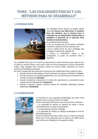 TEMA: "LAS CUALIDADES FISICAS Y LOS
MÉTODOS PARA SU DESARROLLO"
1. INTRODUCCIÓN
Las cualidades físicas básicas se pueden definir
como los factores que determinan la condición
física del individuo, que la orientan hacia la
realización de una determinada actividad física y
posibilitan el desarrollo de su potencial físico
mediante el entrenamiento.
Se consideran básicas porque:
Son las componentes de las demás cualidades
resultantes: potencia, fuerza-resistencia, etc.
Son el soporte físico de otras cualidades más
complejas: coordinación, agilidad, etc.
Limitan el rendimiento motor, y por
consiguiente, el grado de condición física y
deportiva.
Las cualidades físicas son en si mismo una abstracción o noción abstracta, pues cada vez que
se realiza un ejercicio físico o acto motor actúan en forma yuxtapuesta, al estar íntimamente
unidas. Toda actividad física incorpora, dentro de ciertos niveles, elementos de fuerza,
resistencia, flexibilidad y velocidad.
Por tanto considerando que cada ejercicio presenta una cualidad dominante, podemos decir:
 Aquellos donde la sobrecarga es el factor principal, nos estamos refiriendo a la Fuerza.
 Cuando el ejercicio es realizado rápidamente y con una alta frecuencia de ejecución, se
trata de un trabajo de Velocidad.
 Cuando la distancia, la duración o el número de repeticiones es aumentado en gran
medida estamos hablando de la Resistencia.
 Cuando el ejercicio requiere amplitud, grados de movilidad, elasticidad, estamos
hablando de Flexibilidad.

2. LA RESISTENCIA
La resistencia es una capacidad psicobiológica que tiene como
objetivo crear una barrera frente a la fatiga.
Existen multitud de definiciones entre las que vamos a destacar:
La capacidad de realizar un esfuerzo de mayor o menor
intensidad durante el mayor tiempo posible.
La capacidad de oponerse a la fatiga.
La capacidad de realizar un esfuerzo prolongado al nivel de
intensidad requerido.
Existen multitud de test para medir cual es tú nivel de condición
física, pero el más adecuado para tu edad es de 1.000 metros
cuyo valores son reflejados en las siguientes tablas:

3

 