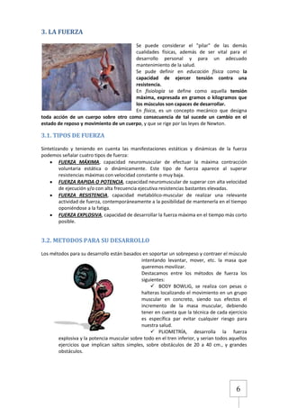 3. LA FUERZA
Se puede considerar el "pilar" de las demás
cualidades físicas, además de ser vital para el
desarrollo personal y para un adecuado
mantenimiento de la salud.
Se pude definir en educación física como la
capacidad de ejercer tensión contra una
resistencia.
En fisiología se define como aquella tensión
máxima, expresada en gramos o kilogramos que
los músculos son capaces de desarrollar.
En física, es un concepto mecánico que designa
toda acción de un cuerpo sobre otro como consecuencia de tal sucede un cambio en el
estado de reposo y movimiento de un cuerpo, y que se rige por las leyes de Newton.

3.1. TIPOS DE FUERZA
Sintetizando y teniendo en cuenta las manifestaciones estáticas y dinámicas de la fuerza
podemos señalar cuatro tipos de fuerza:
FUERZA MÁXIMA, capacidad neuromuscular de efectuar la máxima contracción
voluntaria estática o dinámicamente. Este tipo de fuerza aparece al superar
resistencias máximas con velocidad constante o muy baja.
FUERZA RAPIDA O POTENCIA, capacidad neuromuscular de superar con alta velocidad
de ejecución y/o con alta frecuencia ejecutiva resistencias bastantes elevadas.
FUERZA RESISTENCIA, capacidad metabólico-muscular de realizar una relevante
actividad de fuerza, contemporáneamente a la posibilidad de mantenerla en el tiempo
oponiéndose a la fatiga.
FUERZA EXPLOSIVA, capacidad de desarrollar la fuerza máxima en el tiempo más corto
posible.

3.2. METODOS PARA SU DESARROLLO
Los métodos para su desarrollo están basados en soportar un sobrepeso y contraer el músculo
intentando levantar, mover, etc. la masa que
queremos movilizar.
Destacamos entre los métodos de fuerza los
siguientes:
 BODY BOWLIG, se realiza con pesas o
halteras localizando el movimiento en un grupo
muscular en concreto, siendo sus efectos el
incremento de la masa muscular, debiendo
tener en cuenta que la técnica de cada ejercicio
es específica par evitar cualquier riesgo para
nuestra salud.
 PLIOMETRÍA, desarrolla la fuerza
explosiva y la potencia muscular sobre todo en el tren inferior, y serian todos aquellos
ejercicios que implican saltos simples, sobre obstáculos de 20 a 40 cm., y grandes
obstáculos.

6

 