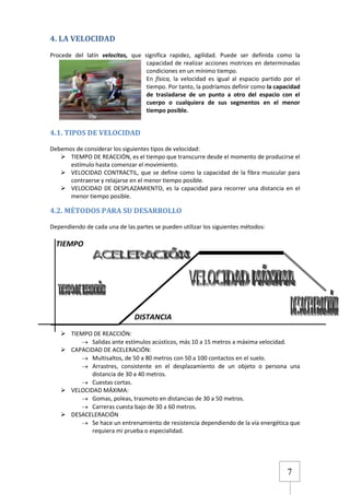 4. LA VELOCIDAD
Procede del latín velocitas, que significa rapidez, agilidad. Puede ser definida como la
capacidad de realizar acciones motrices en determinadas
condiciones en un mínimo tiempo.
En física, la velocidad es igual al espacio partido por el
tiempo. Por tanto, la podríamos definir como la capacidad
de trasladarse de un punto a otro del espacio con el
cuerpo o cualquiera de sus segmentos en el menor
tiempo posible.

4.1. TIPOS DE VELOCIDAD
Debemos de considerar los siguientes tipos de velocidad:
 TIEMPO DE REACCIÓN, es el tiempo que transcurre desde el momento de producirse el
estímulo hasta comenzar el movimiento.
 VELOCIDAD CONTRACTIL, que se define como la capacidad de la fibra muscular para
contraerse y relajarse en el menor tiempo posible.
 VELOCIDAD DE DESPLAZAMIENTO, es la capacidad para recorrer una distancia en el
menor tiempo posible.

4.2. MÉTODOS PARA SU DESARROLLO
Dependiendo de cada una de las partes se pueden utilizar los siguientes métodos:

TIEMPO

DISTANCIA
 TIEMPO DE REACCIÓN:
Salidas ante estímulos acústicos, más 10 a 15 metros a máxima velocidad.
 CAPACIDAD DE ACELERACIÓN:
Multisaltos, de 50 a 80 metros con 50 a 100 contactos en el suelo.
Arrastres, consistente en el desplazamiento de un objeto o persona una
distancia de 30 a 40 metros.
Cuestas cortas.
 VELOCIDAD MÁXIMA:
Gomas, poleas, trasmoto en distancias de 30 a 50 metros.
Carreras cuesta bajo de 30 a 60 metros.
 DESACELERACIÓN
Se hace un entrenamiento de resistencia dependiendo de la vía energética que
requiera mi prueba o especialidad.

7

 