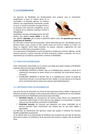5. LA FLEXIBILIDAD
Los ejercicios de flexibilidad son fundamentales para preparar para el movimiento,
ayudándonos a hacer el cambio diario de la
inactividad a la actividad vigorosa sin esfuerzo
violento: Son especialmente importantes cuando
se corre, se monta en bicicleta, se juega al tenis o
se practican otros ejercicios energéticos, ya que
la mayoría de los deportes producen tirantez e
inflexibilidad
Flexibilidad, proviene etimológicamente del latín
flectere, que significa curvar, doblar, y de bilix,
que significa capacidad, por lo tanto la podríamos definir como "la capacidad que tiene un
cuerpo para ser doblado"
Por otro lado, si tienes hermanos pequeños, habrás observado que son, más flexibles que una
persona mayor y que, aunque se caen muchas veces casi nunca se rompen un hueso o se
hacen un esguince. Como están creciendo, sus huesos, músculos y ligamentos son muy
flexibles y es difícil que se les puedan romper.
Si no ejercitamos la flexibilidad, la vamos perdiendo a medida que crecemos. Además, cuando
hacemos ejercicio, nuestros músculos, de tanto contraerse, tienden a acortarse. Por eso es
importante que a tú edad te acostumbres a entrenar la flexibilidad.

5.1 TIPOS DE FLEXIBILIDAD
Están íntimamente relacionadas con la manera que tenga para poder trabajar la flexibilidad,
pudiendo diferenciar dos tipos de flexibilidad:
FLEXIBILIDAD ESTÁTICA O PASIVA: Que es la habilidad para moverse a través de la
amplitud de movimiento sin poner énfasis en la velocidad. Son movimientos lentos y
con ayuda.
FLEXIBILIDAD DINÁMICA O ACTIVA: Que es la habilidad para utilizar un grado de
movimiento articular a una velocidad normal o rápida: es el que aparece en la mayoría
de los movimientos técnico-táctico de cualquier especialidad deportiva.

5.2. METODOS PARA SU DESARROLLO
Hay varias formas de entrenarla. Las chicas de hacen gimnasia rítmica o ballet, al igual que los
bailarines de danza la trabajan mucho porque para ellas/os es fundamental ser muy flexibles:
el entrenamiento de la flexibilidad consta de dos tipos de trabajo:
 Movilidad articular, las articulaciones de nuestro cuerpo tienen una capacidad de
movimiento determinada. Si haces ejercicio que obliguen a la articulación a moverse
cada vez con más amplitud, aumentarás tu flexibilidad.
 Elasticidad muscular, los músculos que adquieren una mayor elasticidad con el
ejercicio permiten hacer movimientos más amplios que los que están rígidos o
agarrotados.
Los ejercicios de estiramiento son ejercicios suaves que ayudan a mantener los músculos
flexibles alargándolos suavemente.
En los últimos años se ha demostrado los beneficios que la práctica de este tipo de ejercicios
tiene para la salud y el rendimiento de las personas que practican cualquier tipo de actividad
física.

9

 