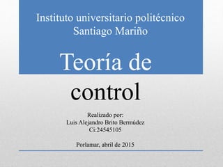 Instituto universitario politécnico
Santiago Mariño
Teoría de
control
Realizado por:
Luis Alejandro Brito Bermúdez
Ci:24545105
Porlamar, abril de 2015
 