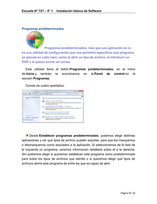 Escuela N° 727 – 4° 1 Instalación básica de Software
Página N° 16
Programas predeterminados
Programas predeterminados, más que una aplicación en sí,
es una utilidad de configuración que nos permitirá especificar qué programa
se ejecuta en cada caso, como al abrir un tipo de archivo, al introducir un
DVD o al querer enviar un correo.
Esta utilidad tiene el botón Programas predeterminados, en el menú
de Inicio y también la encontramos en el Panel de control en la
sección Programas.
Consta de cuatro apartados:
Desde Establecer programas predeterminados, podemos elegir distintas
aplicaciones y ver qué tipos de archivo pueden soportar, para que los marquemos
o desmarquemos como asociados a la aplicación. Si seleccionamos de la lista de
la izquierda un programa, veremos información detallada sobre él a la derecha.
Ahí podremos elegir si queremos establecer este programa como predeterminado
para todos los tipos de archivos que admite o si queremos elegir qué tipos de
archivos abrirá este programa de entre los que es capaz de abrir.
 