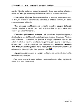 Escuela N° 727 – 4° 1 Instalación básica de Software
Página N° 23
grande. Además, podremos ajustar la resolución desde aquí, calibrar el color o
activar el ClearType. El ClearType muestra las palabras de forma más nítida.
- Personalizar Windows: Permite personalizar el tema del sistema operativo,
es decir, los colores de las ventanas y las barras, el fondo de escritorio, los iconos
o los punteros del ratón, etc.
- Usar un grupo en el hogar para compartir con otros equipos de la red:
Permite configurar la red de casa. Sólo se puede crear un grupo hogar entre
equipos que utilicen Windows 7.
- Conectarse para obtener Windows Live Essentials: Inicia el navegador y
abre la página web de Microsoft desde la zona de descarga del paquete Windows
Live Essentials. La descarga es gratuita e incluye programas básicos que
anteriormente iban incluidos en el sistema operativo, pero que ya no se incluyen
en Windows 7. Los programas de Live Essentials son: Messenger, Windows
Mail, Writer, Galería fotográfica, Movie Maker, Protección infantil y Toolbar. Si
quieres saber más sobre ellos visita este avanzado .
- Agregar nuevos usuarios al equipo y configurar sus cuentas: la contraseña,
la imagen o los privilegios.
Para entrar en una de estas opciones hacemos clic sobre ella y elegimos la
acción en la zona azul superior.
 