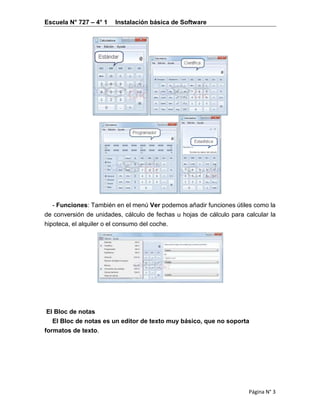 Escuela N° 727 – 4° 1 Instalación básica de Software
Página N° 3
- Funciones: También en el menú Ver podemos añadir funciones útiles como la
de conversión de unidades, cálculo de fechas u hojas de cálculo para calcular la
hipoteca, el alquiler o el consumo del coche.
El Bloc de notas
El Bloc de notas es un editor de texto muy básico, que no soporta
formatos de texto.
 