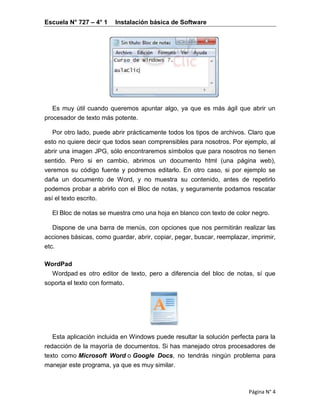 Escuela N° 727 – 4° 1 Instalación básica de Software
Página N° 4
Es muy útil cuando queremos apuntar algo, ya que es más ágil que abrir un
procesador de texto más potente.
Por otro lado, puede abrir prácticamente todos los tipos de archivos. Claro que
esto no quiere decir que todos sean comprensibles para nosotros. Por ejemplo, al
abrir una imagen JPG, sólo encontraremos símbolos que para nosotros no tienen
sentido. Pero si en cambio, abrimos un documento html (una página web),
veremos su código fuente y podremos editarlo. En otro caso, si por ejemplo se
daña un documento de Word, y no muestra su contenido, antes de repetirlo
podemos probar a abrirlo con el Bloc de notas, y seguramente podamos rescatar
así el texto escrito.
El Bloc de notas se muestra cmo una hoja en blanco con texto de color negro.
Dispone de una barra de menús, con opciones que nos permitirán realizar las
acciones básicas, como guardar, abrir, copiar, pegar, buscar, reemplazar, imprimir,
etc.
WordPad
Wordpad es otro editor de texto, pero a diferencia del bloc de notas, sí que
soporta el texto con formato.
Esta aplicación incluida en Windows puede resultar la solución perfecta para la
redacción de la mayoría de documentos. Si has manejado otros procesadores de
texto como Microsoft Word o Google Docs, no tendrás ningún problema para
manejar este programa, ya que es muy similar.
 