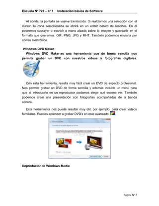 Escuela N° 727 – 4° 1 Instalación básica de Software
Página N° 7
Al abrirla, la pantalla se vuelve translúcida. Si realizamos una selección con el
cursor, la zona seleccionada se abrirá en un editor básico de recortes. En él
podremos subrayar o escribir a mano alzada sobre la imagen y guardarla en el
formato que queramos: GIF, PNG, JPG y MHT. También podremos enviarla por
correo electrónico.
Windows DVD Maker
Windows DVD Maker es una herramienta que de forma sencilla nos
permite grabar un DVD con nuestros vídeos y fotografías digitales.
Con esta herramienta, resulta muy fácil crear un DVD de aspecto profesional.
Nos permite grabar un DVD de forma sencilla y además incluirle un menú para
que al introducirlo en un reproductor podamos elegir qué escena ver. También
podemos crear una presentación con fotografías acompañadas de la banda
sonora.
Esta herramienta nos puede resultar muy útil, por ejemplo, para crear vídeos
familiares. Puedes aprender a grabar DVD's en este avanzado .
Reproductor de Windows Media
 