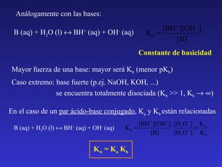 Análogamente con las bases:
B (aq) + H2O (l) ↔ BH+ (aq) + OH- (aq)

[BH + ][OH − ]
Kb =
[B]
Constante de basicidad

Mayor fuerza de una base: mayor será Kb (menor pKb)
Caso extremo: base fuerte (p.ej. NaOH, KOH, ...)
se encuentra totalmente disociada (Kb >> 1, Kb → ∞)
En el caso de un par ácido-base conjugado, Ka y Kb están relacionadas
B (aq) + H2O (l) ↔ BH+ (aq) + OH- (aq)

[BH + ][OH − ] [H 3O + ] K w
Kb =
⋅
=
+
[B]
[H 3O ] K a

Kw = K a Kb

 