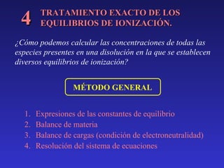 4

TRATAMIENTO EXACTO DE LOS
EQUILIBRIOS DE IONIZACIÓN.

¿Cómo podemos calcular las concentraciones de todas las
especies presentes en una disolución en la que se establecen
diversos equilibrios de ionización?
MÉTODO GENERAL
1.
2.
3.
4.

Expresiones de las constantes de equilibrio
Balance de materia
Balance de cargas (condición de electroneutralidad)
Resolución del sistema de ecuaciones

 
