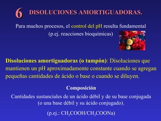 6

DISOLUCIONES AMORTIGUADORAS.

Para muchos procesos, el control del pH resulta fundamental
(p.ej. reacciones bioquímicas)

Disoluciones amortiguadoras (o tampón): Disoluciones que
mantienen un pH aproximadamente constante cuando se agregan
pequeñas cantidades de ácido o base o cuando se diluyen.
Composición
Cantidades sustanciales de un ácido débil y de su base conjugada
(o una base débil y su ácido conjugado).
(p.ej.: CH3COOH/CH3COONa)

 