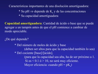 Características importantes de una disolución amortiguadora:
* Su pH ⇒ depende de Ka y de las concentraciones
* Su capacidad amortiguadora
Capacidad amortiguadora: Cantidad de ácido o base que se puede
agregar a un tampón antes de que el pH comience a cambiar de
modo apreciable.
¿De qué depende?
* Del número de moles de ácido y base
(deben ser altos para que la capacidad también lo sea)
* Del cociente [base]/[ácido].
(para que la capacidad sea alta, ha de ser próximo a 1.
Si es < 0.1 ó > 10, no será muy eficiente.
Mayor eficiencia: cuando pH = pKa)

 