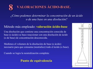 8

VALORACIONES ÁCIDO-BASE.

¿Cómo podemos determinar la concentración de un ácido
o de una base en una disolución?

Método más empleado: valoración ácido-base
Una disolución que contiene una concentración conocida de
base (o ácido) se hace reaccionar con una disolución de ácido
(o de base) de concentración desconocida.
Medimos el volumen de la disolución de base (o ácido)
necesario para que consuma (neutralice) todo el ácido (o base).
Cuando se logra la neutralización completa:

Punto de equivalencia

 