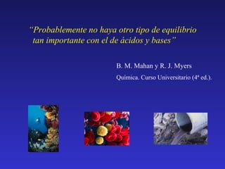 “Probablemente no haya otro tipo de equilibrio
tan importante con el de ácidos y bases”
B. M. Mahan y R. J. Myers
Química. Curso Universitario (4ª ed.).

 